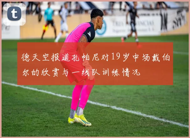 德天空报道孔帕尼对19岁中场戴伯尔的欣赏与一线队训练情况