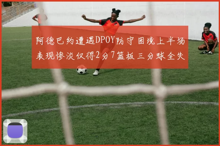 阿德巴约遭遇DPOY防守困境上半场表现惨淡仅得2分7篮板三分球全失准