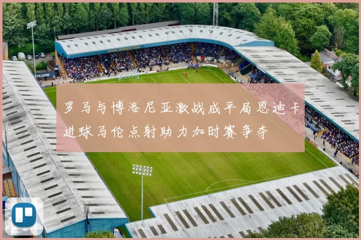 罗马与博洛尼亚激战成平局恩迪卡进球马伦点射助力加时赛争夺
