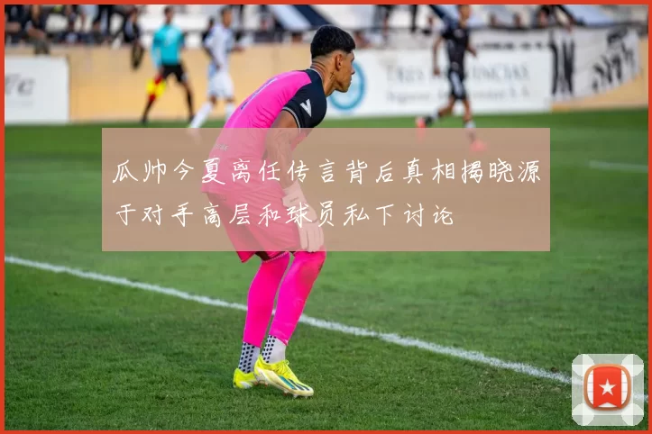 瓜帅今夏离任传言背后真相揭晓源于对手高层和球员私下讨论