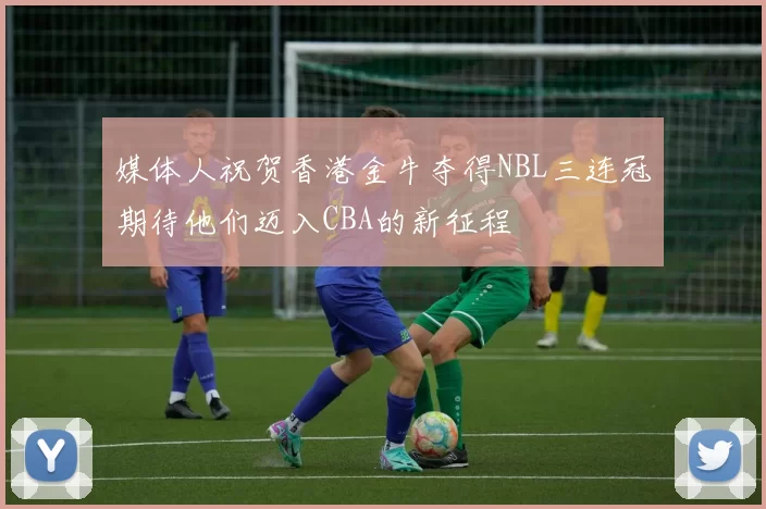 媒体人祝贺香港金牛夺得NBL三连冠期待他们迈入CBA的新征程