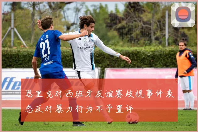 恩里克对西班牙友谊赛歧视事件表态反对暴力行为不予置评