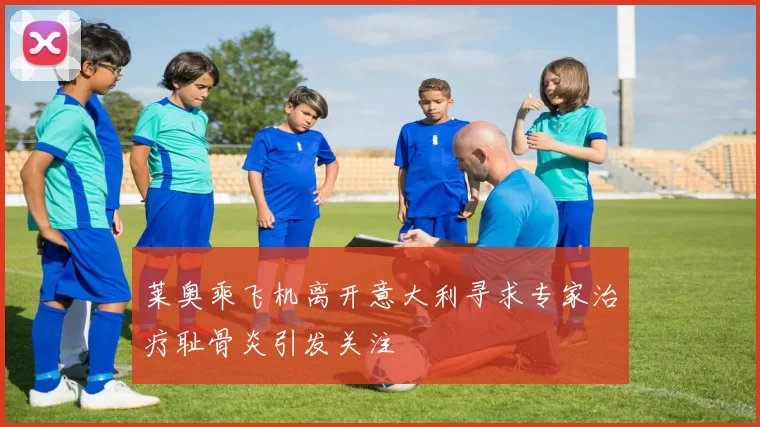 莱奥乘飞机离开意大利寻求专家治疗耻骨炎引发关注
