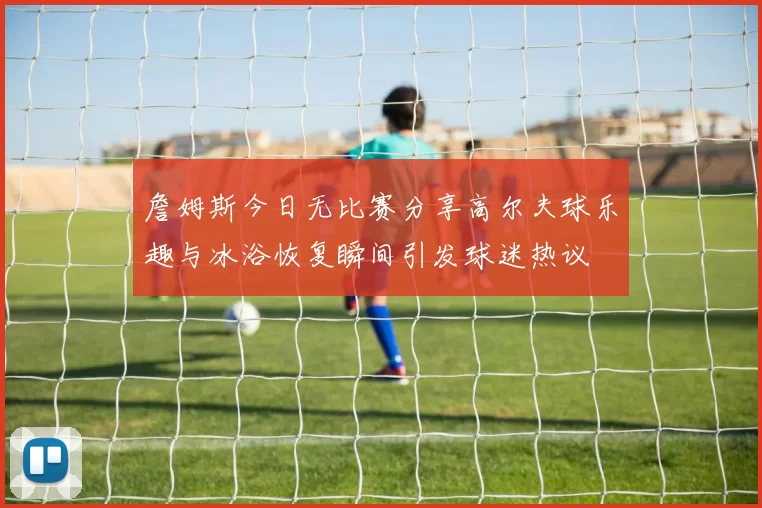 詹姆斯今日无比赛分享高尔夫球乐趣与冰浴恢复瞬间引发球迷热议