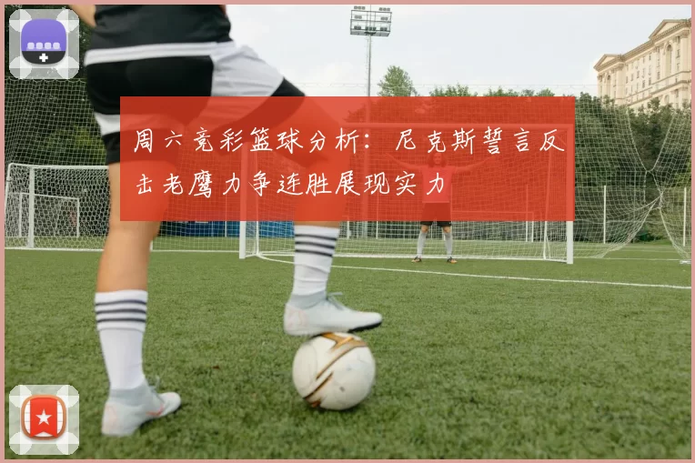 周六竞彩篮球分析：尼克斯誓言反击老鹰力争连胜展现实力