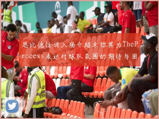 恩比德惊讶入场介绍未称其为TheProcess表达对球队氛围的期待与困惑