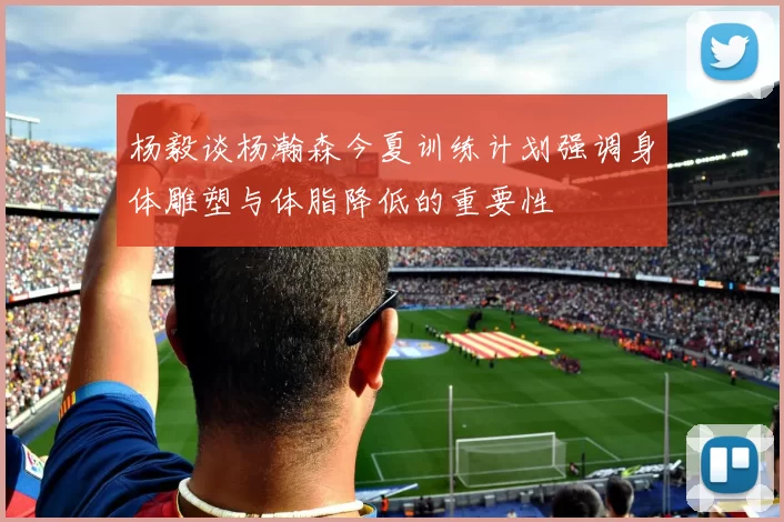 杨毅谈杨瀚森今夏训练计划强调身体雕塑与体脂降低的重要性