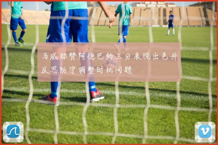 马威称赞阿德巴约三分表现出色并反思防守调整时机问题