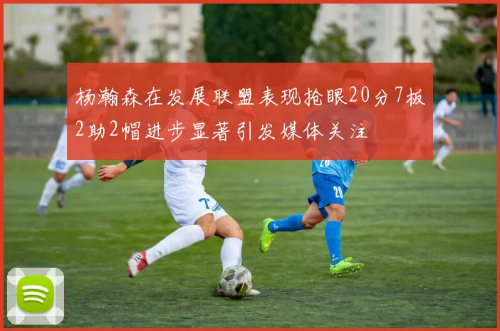 杨瀚森在发展联盟表现抢眼20分7板2助2帽进步显著引发媒体关注