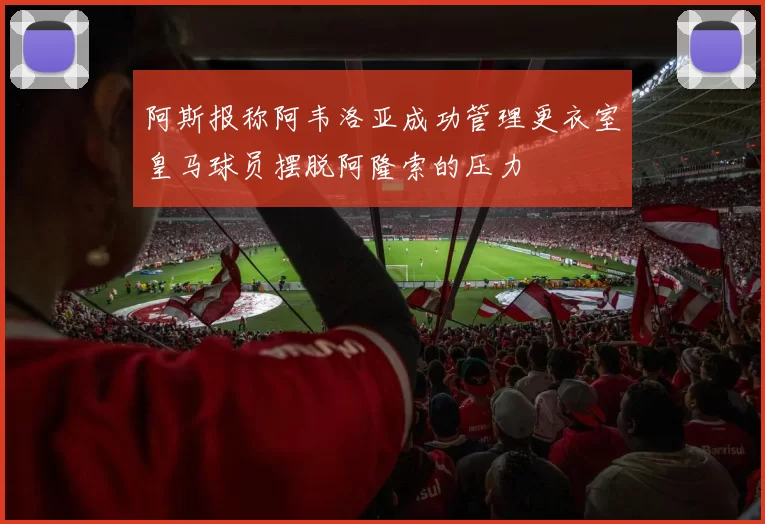 阿斯报称阿韦洛亚成功管理更衣室皇马球员摆脱阿隆索的压力