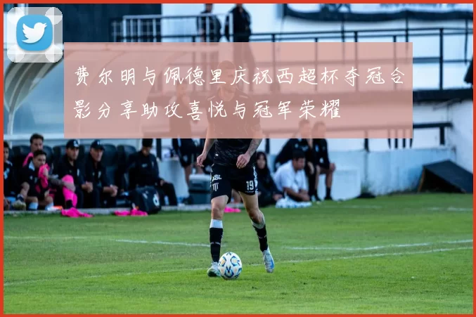 费尔明与佩德里庆祝西超杯夺冠合影分享助攻喜悦与冠军荣耀