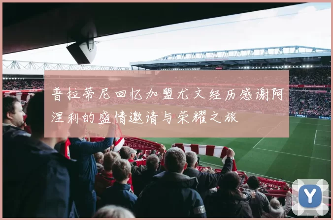 普拉蒂尼回忆加盟尤文经历感谢阿涅利的盛情邀请与荣耀之旅