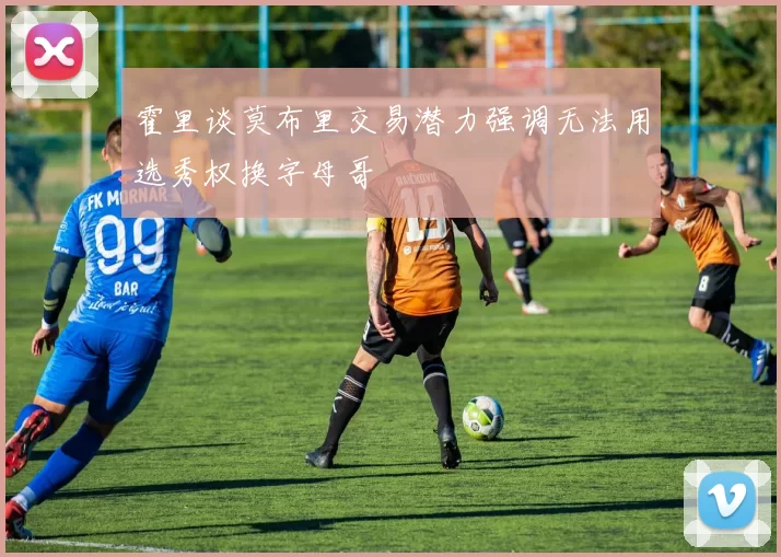 霍里谈莫布里交易潜力强调无法用选秀权换字母哥