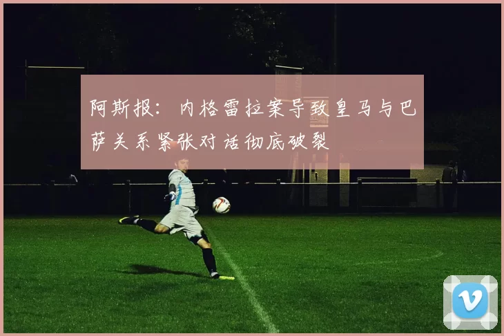 阿斯报：内格雷拉案导致皇马与巴萨关系紧张对话彻底破裂