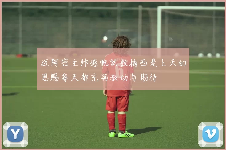 迈阿密主帅感慨执教梅西是上天的恩赐每天都充满激动与期待