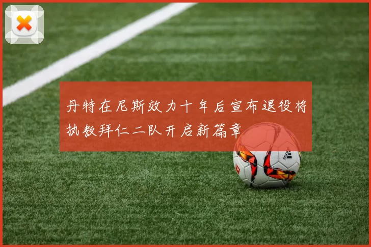 丹特在尼斯效力十年后宣布退役将执教拜仁二队开启新篇章