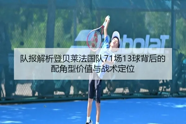 队报解析登贝莱法国队71场13球背后的配角型价值与战术定位（HTHSports）