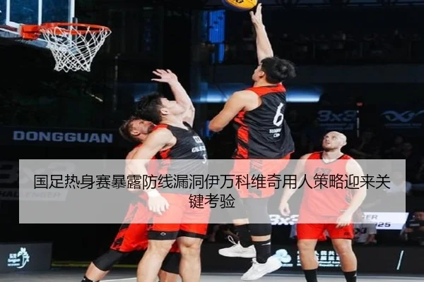 国足热身赛暴露防线漏洞伊万科维奇用人策略迎来关键考验 | HTHSports